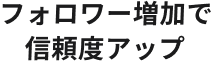 フォロワー増加で信頼度アップ